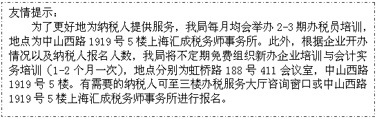 文本框: 友情提示：
为了更好地为纳税人提供服务，我局每月均会举办2-3期办税员培训，地点为中山西路1919号5楼上海汇成税务师事务所。此外，根据企业开办情况以及纳税人报名人数，我局将不定期免费组织新办企业培训与会计实务培训（1-2个月一次），地点分别为虹桥路188号411会议室，中山西路1919号5楼。有需要的纳税人可至三楼办税服务大厅咨询窗口或中山西路1919号5楼上海汇成税务师事务所进行报名。