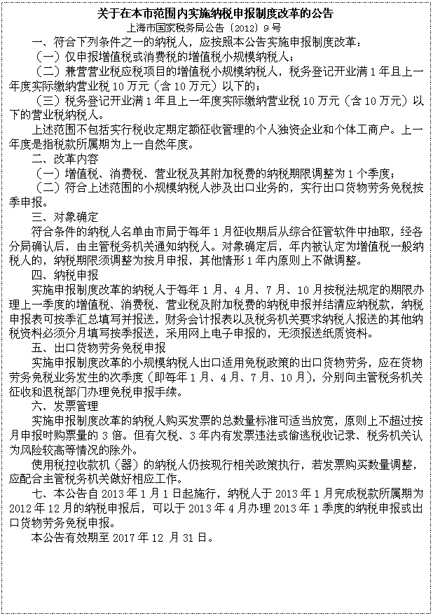 文本框: 关于在本市范围内实施纳税申报制度改革的公告
上海市国家税务局公告〔2012〕9号
一、符合下列条件之一的纳税人，应按照本公告实施申报制度改革：
（一）仅申报增值税或消费税的增值税小规模纳税人；
（二）兼营营业税应税项目的增值税小规模纳税人，税务登记开业满1年且上一年度实际缴纳营业税10万元（含10万元）以下的；
（三）税务登记开业满1年且上一年度实际缴纳营业税10万元（含10万元）以下的营业税纳税人。
上述范围不包括实行税收定期定额征收管理的个人独资企业和个体工商户。上一年度是指税款所属期为上一自然年度。
二、改革内容
（一）增值税、消费税、营业税及其附加税费的纳税期限调整为1个季度；
（二）符合上述范围的小规模纳税人涉及出口业务的，实行出口货物劳务免税按季申报。
三、对象确定
符合条件的纳税人名单由市局于每年1月征收期后从综合征管软件中抽取，经各分局确认后，由主管税务机关通知纳税人。对象确定后，年内被认定为增值税一般纳税人的，纳税期限须调整为按月申报，其他情形1年内原则上不做调整。
四、纳税申报
实施申报制度改革的纳税人于每年1月、4月、7月、10月按税法规定的期限办理上一季度的增值税、消费税、营业税及附加税费的纳税申报并结清应纳税款，纳税申报表可按季汇总填写并报送，财务会计报表以及税务机关要求纳税人报送的其他纳税资料必须分月填写按季报送，采用网上电子申报的，无须报送纸质资料。
五、出口货物劳务免税申报
实施申报制度改革的小规模纳税人出口适用免税政策的出口货物劳务，应在货物劳务免税业务发生的次季度（即每年1月、4月、7月、10月），分别向主管税务机关征收和退税部门办理免税申报手续。
六、发票管理
实施申报制度改革的纳税人购买发票的总数量标准可适当放宽，原则上不超过按月申报时购票量的3倍。但有欠税、3年内有发票违法或偷逃税收记录、税务机关认为风险较高等情况的除外。
使用税控收款机（器）的纳税人仍按现行相关政策执行，若发票购买数量调整，应配合主管税务机关做好相应工作。
七、本公告自2013年1月1日起施行，纳税人于2013年1月完成税款所属期为2012年12月的纳税申报后，可以于2013年4月办理2013年1季度的纳税申报或出口货物劳务免税申报。
本公告有效期至2017年12 月31日。