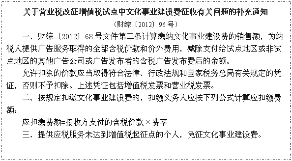 文本框: 关于营业税改征增值税试点中文化事业建设费征收有关问题的补充通知
（财综〔2012〕96号）
一、财综〔2012〕68号文件第二条计算缴纳文化事业建设费的销售额，为纳税人提供广告服务取得的全部含税价款和价外费用，减除支付给试点地区或非试点地区的其他广告公司或广告发布者的含税广告发布费后的余额。
　　允许扣除的价款应当取得符合法律、行政法规和国家税务总局有关规定的凭证，否则不予扣除。上述凭证包括增值税发票和营业税发票。
　　二、按规定扣缴文化事业建设费的，扣缴义务人应按下列公式计算应扣缴费额：
　　应扣缴费额=接收方支付的含税价款×费率
三、提供应税服务未达到增值税起征点的个人，免征文化事业建设费。