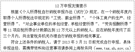 文本框: 12万申报友情提示
根据《个人所得税自行纳税申报办法（试行）》规定，在一个纳税年度内取得个人所得税法中规定的“工资、薪金所得”、“个体工商户的生产、经营所得”、“对企事业单位的承包经营、承租经营所得”、“劳务报酬所得”等11项应税所得合计数额达到12万元以上的纳税人，应在纳税年度终了后三个月内，向主管税务机关办理自行纳税申报的相关事宜。
符合上述条件的纳税人，请于2013年3月31日前完成自行申报，具体申报途径、需携带资料和注意事项请参阅上海税务网（www.tax.sh.gov.cn）--“专栏专页”--“个人所得税自行申报专栏”。

