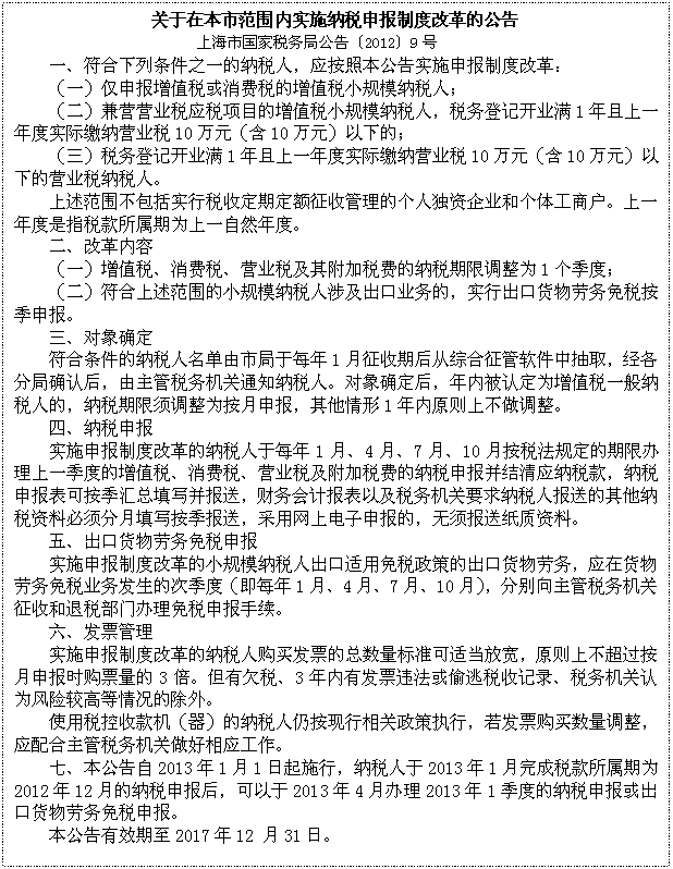 文本框: 关于在本市范围内实施纳税申报制度改革的公告
上海市国家税务局公告〔2012〕9号
一、符合下列条件之一的纳税人,应按照本公告实施申报制度改革:
(一)仅申报增值税或消费税的增值税小规模纳税人;
(二)兼营营业税应税项目的增值税小规模纳税人,税务登记开业满1年且上一年度实际缴纳营业税10万元(含10万元)以下的;
(三)税务登记开业满1年且上一年度实际缴纳营业税10万元(含10万元)以下的营业税纳税人。
上述范围不包括实行税收定期定额征收管理的个人独资企业和个体工商户。上一年度是指税款所属期为上一自然年度。
二、改革内容
(一)增值税、消费税、营业税及其附加税费的纳税期限调整为1个季度;
(二)符合上述范围的小规模纳税人涉及出口业务的,实行出口货物劳务免税按季申报。
三、对象确定
符合条件的纳税人名单由市局于每年1月征收期后从综合征管软件中抽取,经各分局确认后,由主管税务机关通知纳税人。对象确定后,年内被认定为增值税一般纳税人的,纳税期限须调整为按月申报,其他情形1年内原则上不做调整。
四、纳税申报
实施申报制度改革的纳税人于每年1月、4月、7月、10月按税法规定的期限办理上一季度的增值税、消费税、营业税及附加税费的纳税申报并结清应纳税款,纳税申报表可按季汇总填写并报送,财务会计报表以及税务机关要求纳税人报送的其他纳税资料必须分月填写按季报送,采用网上电子申报的,无须报送纸质资料。
五、出口货物劳务免税申报
实施申报制度改革的小规模纳税人出口适用免税政策的出口货物劳务,应在货物劳务免税业务发生的次季度(即每年1月、4月、7月、10月),分别向主管税务机关征收和退税部门办理免税申报手续。
六、发票管理
实施申报制度改革的纳税人购买发票的总数量标准可适当放宽,原则上不超过按月申报时购票量的3倍。但有欠税、3年内有发票违法或偷逃税收记录、税务机关认为风险较高等情况的除外。
使用税控收款机(器)的纳税人仍按现行相关政策执行,若发票购买数量调整,应配合主管税务机关做好相应工作。
七、本公告自2013年1月1日起施行,纳税人于2013年1月完成税款所属期为2012年12月的纳税申报后,可以于2013年4月办理2013年1季度的纳税申报或出口货物劳务免税申报。
本公告有效期至2017年12 月31日。