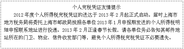 文本框: 个人完税凭证友情提示
2012年度个人所得税完税凭证的送达于2013年2月起正式启动。届时上海市地方税务局将委托上海市邮政局按照各单位2013年1月申报期发送的个人所得税明细申报联系地址进行投递。2013年2月正逢春节长假，请各单位务必告知其邮件地址所在的门卫、物业、信件收发部门等，避免个人所得税完税凭证不必要遗失。

