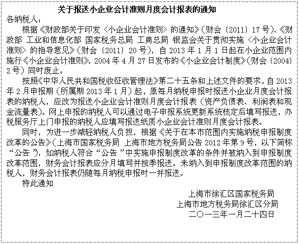 文本框: 关于报送小企业会计准则月度会计报表的通知
各纳税人：
根据《财政部关于印发〈小企业会计准则〉的通知》（财会〔2011〕17号）、《财政部 工业和信息化部 国家税务总局 工商总局 银监会关于贯彻实施〈小企业会计准则〉的指导意见》（财会〔2011〕20号），自2013年1月1日起在小企业范围内施行《小企业会计准则》，2004年4月27日发布的《小企业会计制度》（财会〔2004〕2号）同时废止。
按照《中华人民共和国税收征收管理法》第二十五条和上述文件的要求，自2013年2月申报期（所属期2013年1月）起，原每月纳税申报时报送小企业月度会计报表的纳税人，应改为报送小企业会计准则月度会计报表（资产负债表、利润表和现金流量表）。网上申报的纳税人可以通过电子申报系统更新系统核定后填写报送，办税服务厅上门申报的纳税人应填写报送纸质小企业会计准则月度会计报表。
同时，为进一步减轻纳税人负担，根据《关于在本市范围内实施纳税申报制度改革的公告》（上海市国家税务局 上海市地方税务局公告2012年第9号，以下简称“公告”），如纳税人符合“公告”中实施申报制度改革的条件并被纳入到申报制度改革范围，财务会计报表应分月填写并按季报送。未纳入到申报制度改革范围的纳税人，财务会计报表仍随每月纳税申报时一并报送。
特此通知
上海市徐汇区国家税务局
上海市地方税务局徐汇区分局
二〇一三年一月二十四日


